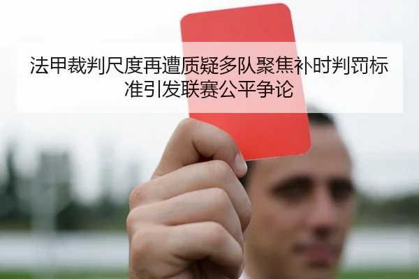 法甲裁判尺度再遭质疑多队聚焦补时判罚标准引发联赛公平争论