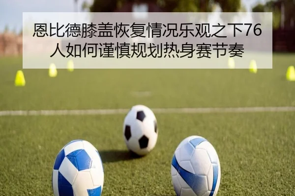 恩比德膝盖恢复情况乐观之下76人如何谨慎规划热身赛节奏