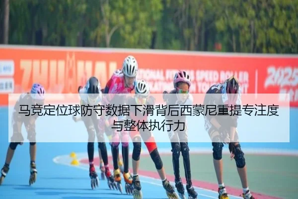 马竞定位球防守数据下滑背后西蒙尼重提专注度与整体执行力